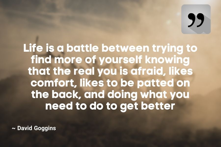 Life is a battle between trying to find more of yourself knowing that the real you is afraid, likes comfort, likes to be patted on the back, and doing what you need to do to get better