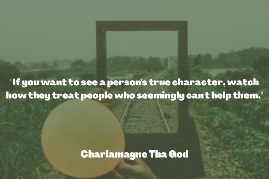 "If you want to see a person's true character, watch how they treat people who seemingly can't help them." ― Charlamagne Tha God