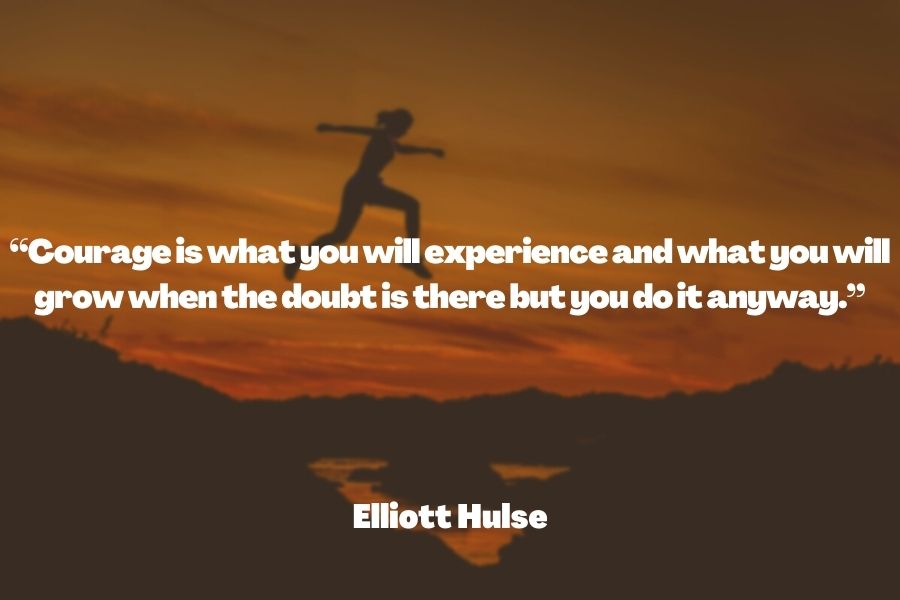 "Courage is what you will experience and what you will grow when the doubt is there but you do it anyway." ― Elliott Hulse